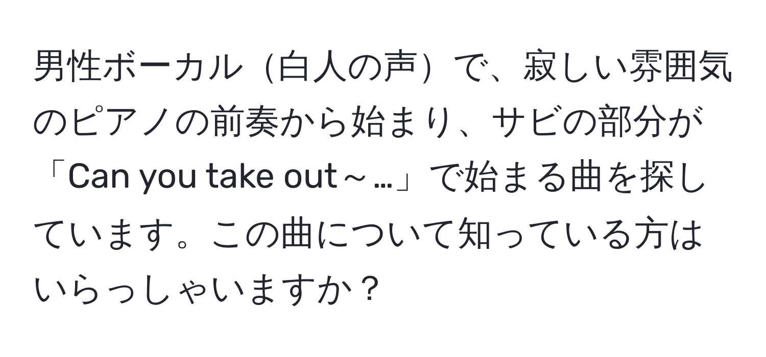 男性ボーカル白人の声で、寂しい雰囲気のピアノの前奏から始まり、サビの部分が「Can you take out～…」で始まる曲を探しています。この曲について知っている方はいらっしゃいますか？