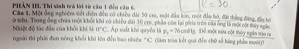 PHÀN III. Thí sinh trả lời từ câu 1 đến câu 6. 
Câu 1. Một ống nghiệm tiết diện đều có chiều dài 50 cm, một đầu kín, một đầu hở, đặt thắng đứng, đầu hở 
ở trên. Trong ống chứa một khối khí có chiều dài 30 cm, phần còn lại phía trên của ống là một cột thủy ngân 
Nhiệt độ lúc đầu của khối khí là 0°C. Áp suất khí quyền là p_0=76cmHg Để một nửa cột thủy ngân trào ra 
ngoài thì phải đun nóng khối khí lên đến bao nhiêu “C (làm tròn kết quả đến chữ số hàng phần mười)?