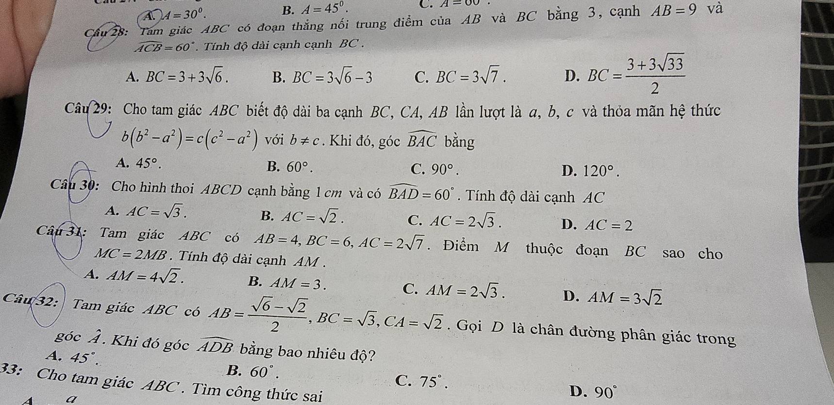 A. A=30^0.
B. A=45°.
C. A=60
Cầu 28: Tam giác ABC có đoạn thắng nối trung điểm của AB và BC bằng 3, cạnh AB=9 và
widehat ACB=60°. Tính độ dài cạnh cạnh BC .
A. BC=3+3sqrt(6). B. BC=3sqrt(6)-3 C. BC=3sqrt(7). D. BC= (3+3sqrt(33))/2 
Câu 29: Cho tam giác ABC biết độ dài ba cạnh BC, CA, AB lần lượt là a, b, c và thỏa mãn hệ thức
b(b^2-a^2)=c(c^2-a^2) với b!= c. Khi đó, gocwidehat BAC bằng
A. 45°. B. 60°. C. 90°. D. 120°.
Câu 30: Cho hình thoi ABCD cạnh bằng 1 cm và có widehat BAD=60°. Tính độ dài cạnh AC
A. AC=sqrt(3).
B. AC=sqrt(2). AC=2sqrt(3).
C.
D. AC=2
Câu 31: Tam giác ABC có AB=4,BC=6,AC=2sqrt(7). Điểm M thuộc đoạn BC sao cho
MC=2MB.  Tính độ dài cạnh AM .
A. AM=4sqrt(2).
B. AM=3.
C. AM=2sqrt(3).
D. AM=3sqrt(2)
Câu 32: Tam giác ABC có AB= (sqrt(6)-sqrt(2))/2 ,BC=sqrt(3),CA=sqrt(2). Gọi D là chân đường phân giác trong
góc Ả . Khi đó góc widehat ADB bằng bao nhiêu độ?
A. 45°.
B. 60°.
C. 75°.
33: Cho tam giác ABC . Tìm công thức sai
A a
D. 90°