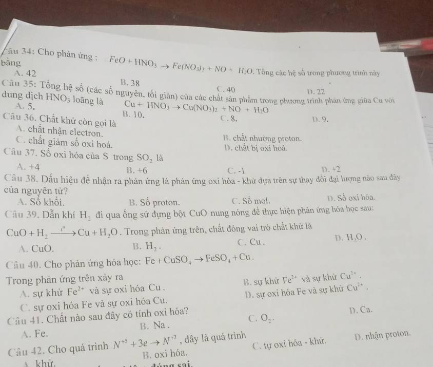 bằng
au 34: Cho phản ứng : FeO+HNO_3to Fe(NO_3)_3+NO+H_2O Tổng các hệ số trong phương trình này
A. 42
B. 38 C. 40
D. 22
Câu 35: Tổng hệ số (các số nguyên, tối giân) của các chất sản phẩm trong phương trình phán ứng giữa Cu với
dung dịch HNO_3 loãng là Cu+HNO_3to Cu(NO_3)_2+NO+H_2O
A. 5. B. 10. C. 8.
Câu 36. Chất khử còn gọi là
D.9.
A. chất nhận electron.
B. chất nhường proton.
C. chất giám số oxi hoá. D. chất bị oxi hoá.
Câu 37. Số oxi hóa của S trong SO_2 là
A. +4 B. +6 D. +2
C. -1
Cầu 38. Dấu hiệu đề nhận ra phản ứng là phản ứng oxi hóa - khử dựa trên sự thay đôi đại lượng nào sau đây
của nguyên tử?
A. Số khối, B. Số proton. C. Số mol. D. Số oxi hóa.
Câu 39. Dẫn khí H_2 đi qua ống sứ đựng bột CuO nung nóng đề thực hiện phản ứng hóa học sau:
CuO+H_2to Cu+H_2O. Trong phản ứng trên, chất đóng vai trò chất khử là
A. (1) 0. H_2. C. Cu .
D. H_2O.
B.
Câu 40. Cho phản ứng hóa học: Fe+CuSO_4to FeSO_4+Cu.
Trong phản ứng trên xảy ra và sự khử Cu^(2+).
A. sự khử Fe^(2+) và sự oxi hóa Cu  . B. sự khử Fe^(2+)
C. sự oxi hóa Fe và sự oxi hóa Cu. D. sự oxi hóa Fe và sự khử Cu^(2+).
Câu 41. Chất nào sau đây có tính oxi hóa?
A. Fe. B. Na . C. O_2. D. Ca.
Câu 42. Cho quá trình N^(+5)+3eto N^(+2) , đây là quá trình
D. nhận proton.
khử. B. oxi hóa. C. tự oxi hóa - khử.
S n ơ cại