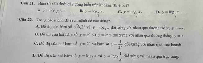 Hàm số nào dưới đây đồng biến trên khoảng (0;+∈fty ) ?
A. y=log _sqrt(3)x. B. y=log _ π /6 x. C. y=log _ e/3 x. D. y=log _ 1/4 x. 
Câu 22. Trong các mệnh đề sau, mệnh đề nào đúng?
A. Đồ thị của hàm số y=2^x và y=log _2x đối xứng với nhau qua đường thẳng y=-x,
B. Đồ thị của hai hàm số y=e^x và y=ln x đối xứng với nhau qua đường thẳng y=x.
C. Đồ thị của hai hàm số y=2^x và hàm số y= 1/2^x  đối xứng với nhau qua trục hoành.
D. D_0^(1 thị của hai hàm số y=log _2)x và y=log _2 1/x  đối xứng với nhau qua trục tung.