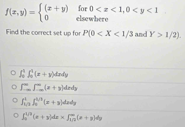 for 0
f(x,y)=beginarrayl (x+y) 0endarray. elsewhere
Find the correct set up for P(0 and Y>1/2).
∈t _0^1∈t _0^1(x+y)dxdy
∈t _(-∈fty)^(∈fty)∈t _(-∈fty)^(∈fty)(x+y)dxdy
∈t _(1/2)^1∈t _0^(1/3)(x+y)dxdy
∈t _0^(1/3)(x+y)dx* ∈t _(1/2)^(∈fty)(x+y)dy