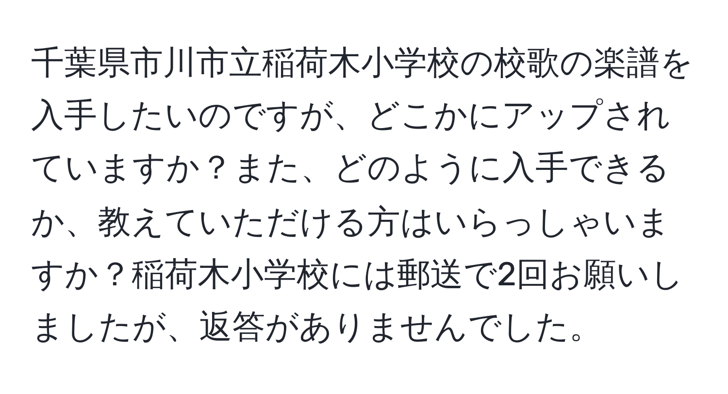 千葉県市川市立稲荷木小学校の校歌の楽譜を入手したいのですが、どこかにアップされていますか？また、どのように入手できるか、教えていただける方はいらっしゃいますか？稲荷木小学校には郵送で2回お願いしましたが、返答がありませんでした。