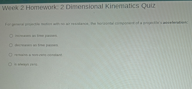 Week 2 Homework: 2 Dimensional Kinematics Quiz
For general projectile motion with no air resistance, the horizontal component of a projectile's acceleration:
increases as time passes.
decreases as time passes.
remains a non-zero constant.
is always zero.