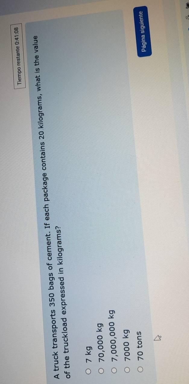 Tiempo restante 0:41:08 
A truck transports 350 bags of cement. If each package contains 20 kilograms, what is the value
of the truckload expressed in kilograms?
7 kg
70,000 kg
7,000,000 kg
7000 kg
70 tons
Página siguiente
