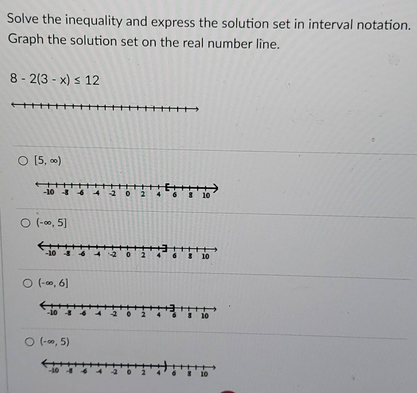 Solve the inequality and express the solution set in interval notation.
Graph the solution set on the real number line.
8-2(3-x)≤ 12
[5,∈fty )
(-∈fty ,5]
(-∈fty ,6]
(-∈fty ,5)