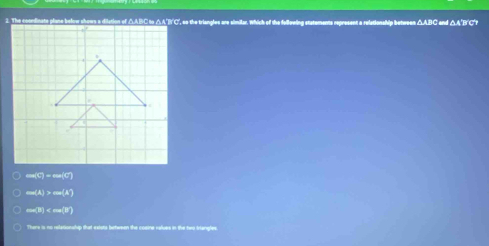 △ ABC and △ A'B
csc (c)=cot C
cos (A)>cos (A)
ew(B)
There is no relationship that exists between the cosine values in the two friangles
