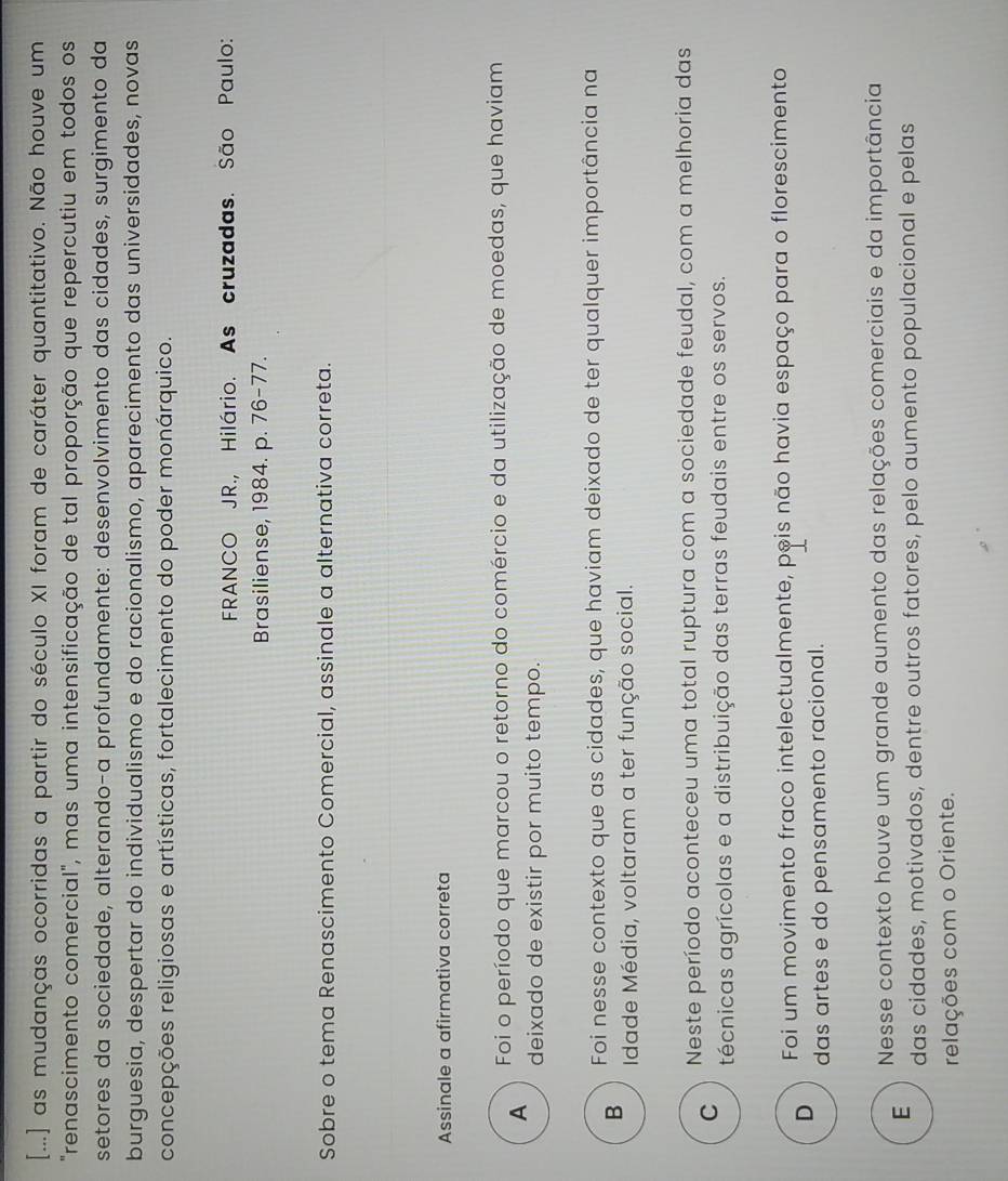 [...] as mudanças ocorridas a partir do século XI foram de caráter quantitativo. Não houve um
"renascimento comercial", mas uma intensificação de tal proporção que repercutiu em todos os
setores da sociedade, alterando-a profundamente: desenvolvimento das cidades, surgimento da
burguesia, despertar do individualismo e do racionalismo, aparecimento das universidades, novas
concepções religiosas e artísticas, fortalecimento do poder monárquico.
FRANCO JR., Hilário. As cruzadas. São Paulo:
Brasiliense, 1984. p. 76-77.
Sobre o tema Renascimento Comercial, assinale a alternativa correta.
Assinale a afirmativa correta
A Foi o período que marcou o retorno do comércio e da utilização de moedas, que haviam
deixado de existir por muito tempo.
Foi nesse contexto que as cidades, que haviam deixado de ter qualquer importância na
B Idade Média, voltaram a ter função social.
C Neste período aconteceu uma total ruptura com a sociedade feudal, com a melhoria das
técnicas agrícolas e a distribuição das terras feudais entre os servos.
D Foi um movimento fraco intelectualmente, pois não havia espaço para o florescimento
das artes e do pensamento racional.
E Nesse contexto houve um grande aumento das relações comerciais e da importância
das cidades, motivados, dentre outros fatores, pelo aumento populacional e pelas
relações com o Oriente.