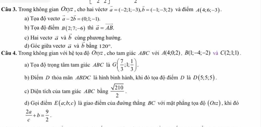 Trong không gian Oxyz , cho hai véctơ vector a=(-2;1;-3), vector b=(-1;-3;2) và điểm A(4;6;-3). 
a) Tọa độ vectơ vector a-2vector b=(0;1;-1). 
b) Tọa độ điểm B(2;7;-6) thì vector a=vector AB. 
c) Hai vectơ vector a và vector b cùng phương hướng. 
d) Góc giữa vecto vector a và vector b bằng 120°. 
Câu 4. Trong không gian với hệ tọa độ Oxyz , cho tam giác ABC với A(4;0;2), B(1;-4;-2) và C(2;1;1). 
a) Tọa độ trọng tâm tam giác ABC là G( 7/3 ;1; 1/3 ). 
b) Điểm D thỏa mãn ABDC là hình bình hành, khi đó tọa độ điểm D là D(5;5;5). 
c) Diện tích của tam giác ABC bằng  sqrt(210)/2 . 
d) Gọi điểm E(a;b;c) là giao điểm của đường thẳng BC với mặt phẳng tọa độ (Oxz), khi đó
 2a/c +b= 9/2 .