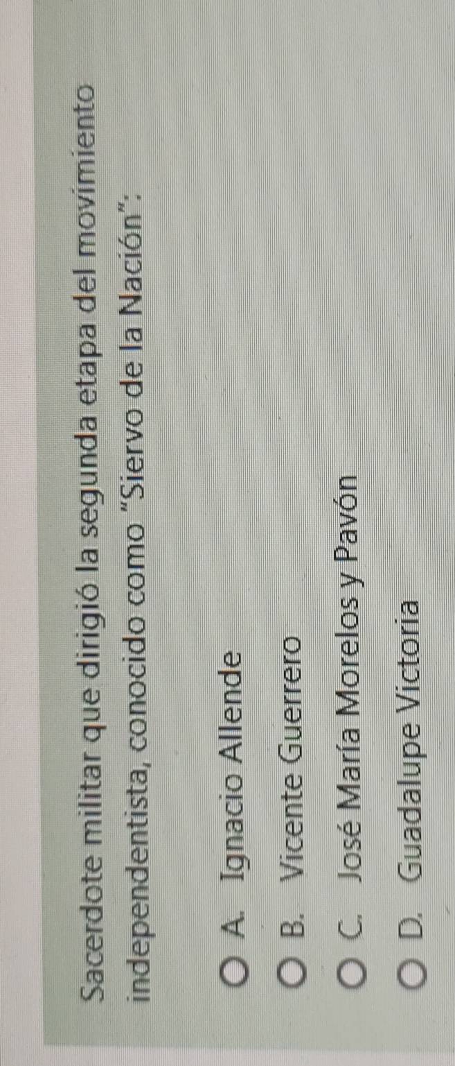 Sacerdote militar que dirigió la segunda etapa del movimiento
independentista, conocido como "Siervo de la Nación":
A. Ignacio Allende
B. Vicente Guerrero
C. José María Morelos y Pavón
D. Guadalupe Victoria