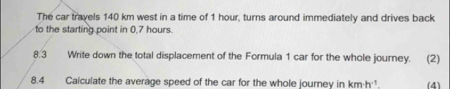 The car travels 140 km west in a time of 1 hour, turns around immediately and drives back 
to the starting point in 0,7 hours. 
8.3 Write down the total displacement of the Formula 1 car for the whole journey. (2) 
8.4 Calculate the average speed of the car for the whole journey in km· h^(-1). (4)