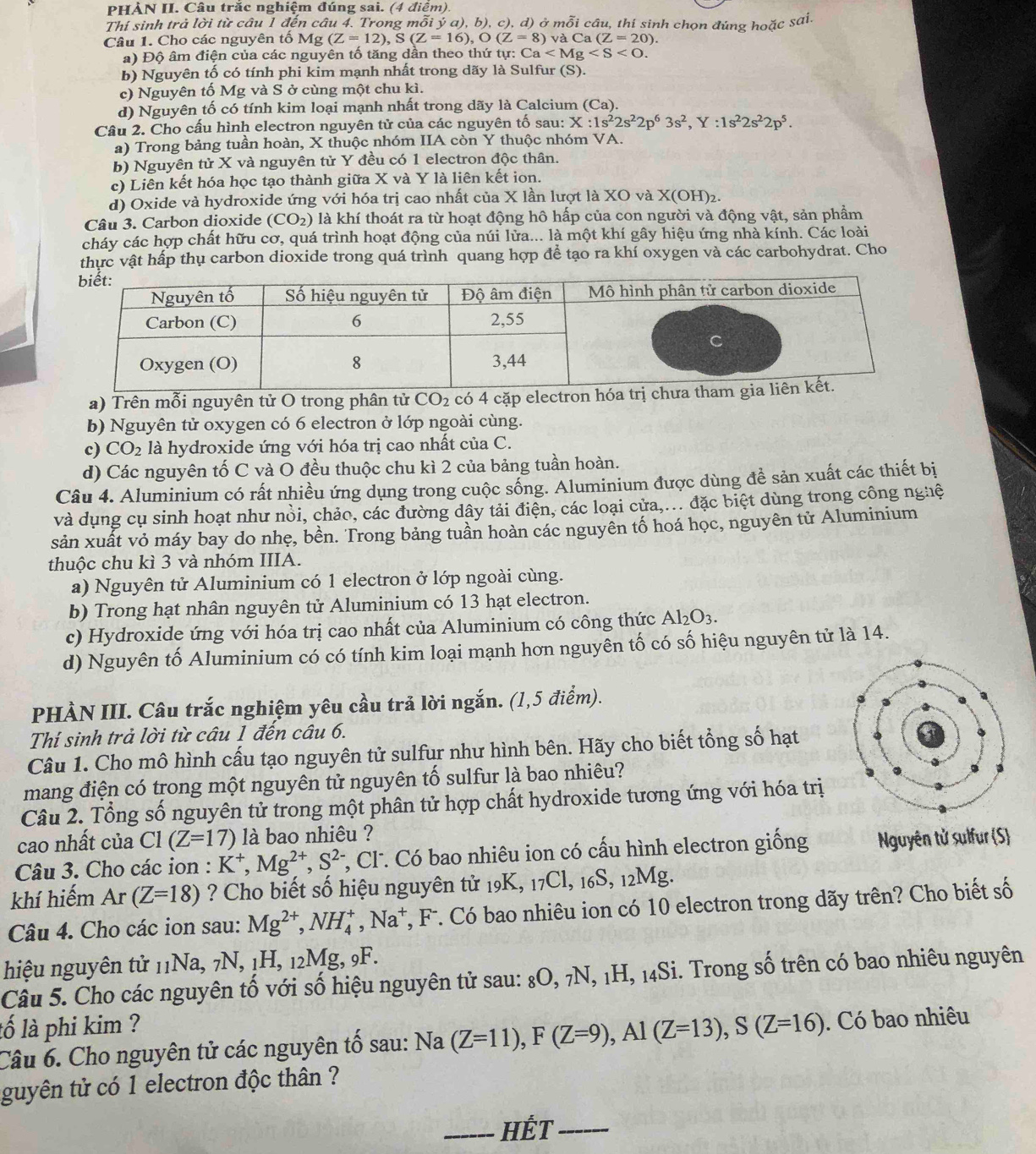 PHẢN II. Câu trắc nghiệm đúng sai. (4 điểm)
Thí sinh trả lời từ câu 1 đến câu 4. Trong mỗi ý a), b), c), d) ở mỗi câu, thí sinh chọn đúng hoặc sai.
Câu 1. Cho các nguyên tố Mg (Z=12),S(Z=16),O(Z=8)vaCa(Z=20).
a) Độ âm điện của các nguyên tổ tăng dần theo thứ t tpsi :Ca
b) Nguyên tố có tính phi kim mạnh nhất trong dãy là Sulfur (S).
c) Nguyên tố Mg và S ở cùng một chu kì.
d) Nguyên tố có tính kim loại mạnh nhất trong dãy là Calcium (Ca).
Câu 2. Cho cấu hình electron nguyên tử của các nguyên tố sau: X:1s^22s^22p^63s^2,Y:1s^22s^22p^5.
a) Trong bảng tuần hoàn, X thuộc nhóm IIA còn Y thuộc nhóm VA.
b) Nguyên tử X và nguyên tử Y đều có 1 electron độc thân.
c) Liên kết hóa học tạo thành giữa X và Y là liên kết ion.
d) Oxide và hydroxide ứng với hóa trị cao nhất của X lần lượt là XO và X(OH)₂.
Câu 3. Carbon dioxide (CO_2) là khí thoát ra từ hoạt động hô hấp của con người và động vật, sản phẩm
cháy các hợp chất hữu cơ, quá trình hoạt động của núi lửa... là một khí gây hiệu ứng nhà kính. Các loài
thực vật hấp thụ carbon dioxide trong quá trình quang hợp để tạo ra khí oxygen và các carbohydrat. Cho
a) Trên mỗi nguyên tử O trong phân tử CO_2 có 4 cặp ele
b) Nguyên tử oxygen có 6 electron ở lớp ngoài cùng.
c) CO_2 là hydroxide ứng với hóa trị cao nhất của C.
d) Các nguyên tố C và O đều thuộc chu kì 2 của bảng tuần hoàn.
Câu 4. Aluminium có rất nhiều ứng dụng trong cuộc sống. Aluminium được dùng đề sản xuất các thiết bị
và dụng cụ sinh hoạt như nổi, chảo, các đường dây tải điện, các loại cửa,... đặc biệt dùng trong công nghệ
sản xuất vỏ máy bay do nhẹ, bền. Trong bảng tuần hoàn các nguyền tố hoá học, nguyên tử Aluminium
thuộc chu kì 3 và nhóm IIIA.
a) Nguyên tử Aluminium có 1 electron ở lớp ngoài cùng.
b) Trong hạt nhân nguyên tử Aluminium có 13 hạt electron.
c) Hydroxide ứng với hóa trị cao nhất của Aluminium có công thức Al_2O_3.
d) Nguyên tố Aluminium có có tính kim loại mạnh hơn nguyên tố có số hiệu nguyên tử là 14.
PHÀN III. Câu trắc nghiệm yêu cầu trả lời ngắn. (1,5 điểm).
Thí sinh trả lời từ câu 1 đến câu 6.
Câu 1. Cho mô hình cấu tạo nguyên tử sulfur như hình bên. Hãy cho biết tổng số hạt
mang điện có trong một nguyên tử nguyên tố sulfur là bao nhiêu?
Câu 2. Tổng số nguyên tử trong một phân tử hợp chất hydroxide tương ứng với hóa trị
cao nhất của C1(Z=17) là bao nhiêu ?
Câu 3. Cho các ion : K^+,Mg^(2+),S^(2-) *, Cl. Có bao nhiêu ion có cấu hình electron giống Nguyên tử sulfur (S)
khí hiếm Ar(Z=18) ? Cho biết số hiệu nguyên tử 19K, 17Cl, 16S, 12Mg.
Câu 4. Cho các ion sau: Mg^(2+),NH_4^(+,Na^+) *, F. Có bao nhiêu ion có 10 electron trong dãy trên? Cho biết số
hiệu nguyên tử 11Na, 7N, 1H, 12Mg, 9F.
Câu 5. Cho các nguyên tố với số hiệu nguyên tử sau: 8O, 7N, 1H, 14Si. Trong số trên có bao nhiêu nguyên
lố là phi kim ?
Câu 6. Cho nguyên tử các nguyên tố sau: Na (Z=11),F(Z=9),Al(Z=13),S(Z=16). Có bao nhiêu
guyên tử có 1 electron độc thân ?
_HếT_