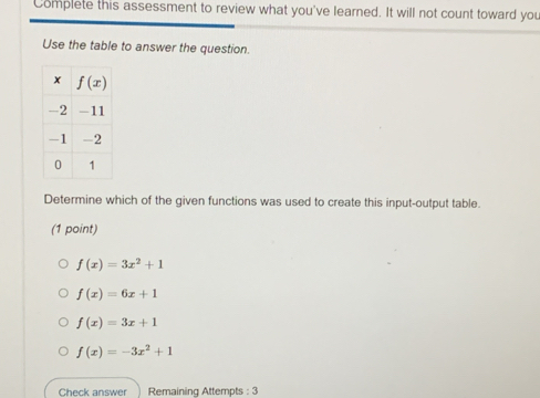 Complete this assessment to review what you've learned. It will not count toward you
Use the table to answer the question.
Determine which of the given functions was used to create this input-output table.
(1 point)
f(x)=3x^2+1
f(x)=6x+1
f(x)=3x+1
f(x)=-3x^2+1
Check answer Remaining Attempts : 3