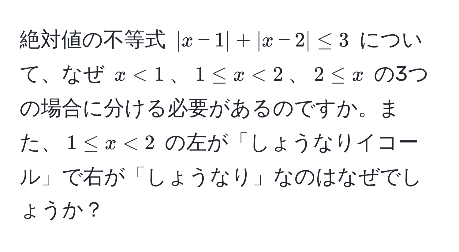 絶対値の不等式 $|x-1| + |x-2| ≤ 3$ について、なぜ $x < 1$、$1 ≤ x < 2$、$2 ≤ x$ の3つの場合に分ける必要があるのですか。また、$1 ≤ x < 2$ の左が「しょうなりイコール」で右が「しょうなり」なのはなぜでしょうか？