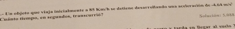 Un objeto que viaja inicialmente a 85 Km/h se detiene desarrollando una aceleración de -4.64m/s^2
Cuánto tiempo, en segundos, transcurrió? 
Solución: 5.088
tarda en llegar al suelo ?