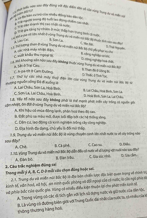 Phát biểu nào sau đây đùng với đặc điểm dân số của vùng Trung du và miền núi
Bặc Bộ (năm 2021)?
A. Là địa bàn cư trú của nhiều đồng bào dân tộc.
B. Tỉ lệ người trong độ tuổi lao động chiếm cao nhất
C. Tỉ lệ dân thành thị cao nhất cả nước.. Tỉ lệ gia tầng tự nhiên ở mức thấp hơn trung bình cả nước
1,4, Mở a-pa-tit lớn nhất ở vùng Trung du và miền núi Bắc Bộ thuộc tỉnh nào sau đây?
A. Lào Cai. B. Sơn La.
C. Yền Bái, D. Thái Nguyên.
A. các nhà máy nhiệt điện.
1.5. Trữ lượng than ở vùng Trung du và miền núi Bắc Bộ chủ yếu phục vụ cho B. công nghiệp cơ khl.
C. xuất khẩu thu ngoại tệ,
D. công nghiệp hoá chất.
1.6. Mỏ khoáng sản nào sau đây không thuộc vùng Trung du và miền núi Bắc Bộ
A. Sắt ở Trại Cau.
B. Than đá ở Uông Bỉ.
C. A-pa-tít ở Cam Đường.
D. Thiếc ở Tĩnh Túc.
1.7. Thứ tự các nhà máy thuỷ điện lớn của vùng Trung du và miền núi Bắc Bộ từ
thượng nguồn sông Đà đi xuống là
A. Lai Châu, Sơn La, Hoà Bình. B. Lai Châu, Hoà Bình, Sơn La.
C. Sơn La, Lai Châu, Hoà Bình. D. Hoà Bình, Sơn La, Lai Châu.
1.8. Yếu tố nào sau đây không phải là thế mạnh phát triển cây trồng có nguồn gốc
cận nhiệt, ôn đới ở vùng Trung du và miền núi Bắc Bộ?
A. Khí hậu có mùa đông lạnh, phân hoá theo độ cao.
B. Đất phù sa màu mỡ, được bối đấp bởi các hệ thống sông.
C. Dân cư, lao động có kinh nghiệm trống cây công nghiệp.
D. Địa hình đa dạng, chủ yếu là đối núi thấp.
1.9. Trung du và miền núi Bắc Bộ là vùng chuyên canh lớn nhất nước ta về cây trồng nào
sau đây?
A. Chè. B. Cà phê. C. Cao su. D. Điều.
1.10. Vùng Trung du và miền núi Bắc Bộ dẫn đầu cả nước về số lượng vật nuôi nào sau đây?
A. Đàn bò. B. Đàn trâu. C. Gia súc nhỏ. D. Gia cầm.
2. Câu trắc nghiệm đúng sai
Trong mỗi ý A, B, C, D ở mỗi câu chọn đúng hoặc sai.
2.1. Trung du và miền núi Bắc Bộ là địa bàn chiến lược đặc biệt quan trọng về chính trị
kinh tế, văn hoá, xã hội, an ninh quốc phòng và đối ngoại của cả nước; là cửa ngõ phía tâ
và phía bắc của quốc gia. Vùng có nhiều điều kiện thuận lợi cho phát triển kinh tế.
A. Trong vùng có các di tích gắn với lịch sử dựng nước và giữ nước của dân tộc.
B. Là vùng có đường biên giới với Trung Quốc dài nhất của nước ta, có nhiều cửa ki
thông thương hàng hoá,