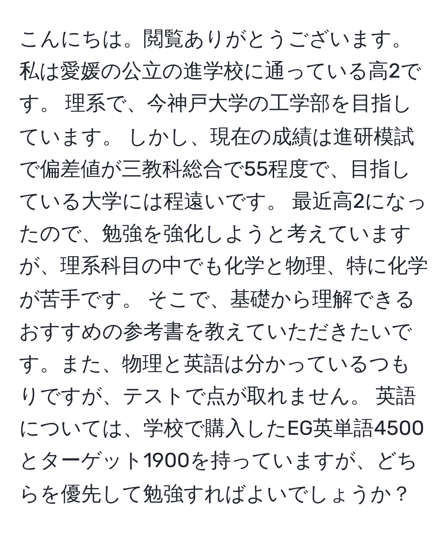 こんにちは。閲覧ありがとうございます。 私は愛媛の公立の進学校に通っている高2です。 理系で、今神戸大学の工学部を目指しています。 しかし、現在の成績は進研模試で偏差値が三教科総合で55程度で、目指している大学には程遠いです。 最近高2になったので、勉強を強化しようと考えていますが、理系科目の中でも化学と物理、特に化学が苦手です。 そこで、基礎から理解できるおすすめの参考書を教えていただきたいです。また、物理と英語は分かっているつもりですが、テストで点が取れません。 英語については、学校で購入したEG英単語4500とターゲット1900を持っていますが、どちらを優先して勉強すればよいでしょうか？