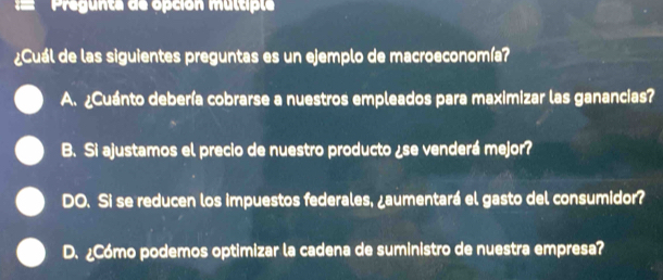 Pregunta de opción multiple
¿Cuál de las siguientes preguntas es un ejemplo de macroeconomía?
A. ¿Cuánto debería cobrarse a nuestros empleados para maximizar las ganancias?
B. Si ajustamos el precio de nuestro producto ¿se venderá mejor?
DO. Si se reducen los impuestos federales, ¿aumentará el gasto del consumidor?
D. ¿Cómo podemos optimizar la cadena de suministro de nuestra empresa?