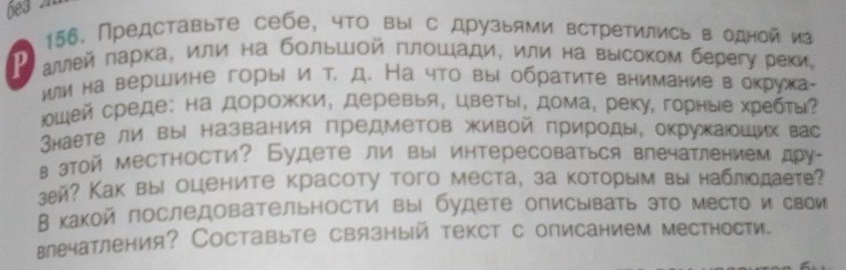 be3 
156. Представыте себе, что вы с друзыями встретились в однойиа 
P аルей πарка, или на бοльшой πлοшади, или на высоком берегу реки, 
или на вершине горы и т. д. На что вы обратите внимание в окружа- 
юшей среде: на дорожки, деревья, цветы, дома, реку, горные хребть? 
Внаете ли выΙ названия предметов живой πрироды, окрухаιοших вас 
в этой местности? Будете ли вы интересоваться впечатлением дру- 
зей? Как вы оцените красоту того места, за которым вы наблодаете? 
В какой последовательности вы будете описывать это место и свои 
веатления? Составыте связный текст с описанием местности.