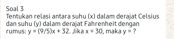 Soal 3 
Tentukan relasi antara suhu (x) dalam derajat Celsius 
dan suhu (y) dalam derajat Fahrenheit dengan 
rumus: y=(9/5)x+32. Jika x=30 , maka y= ?