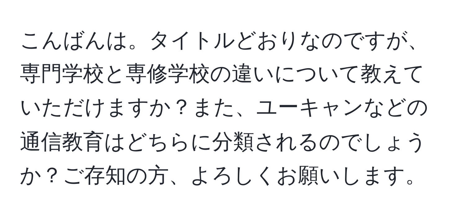 こんばんは。タイトルどおりなのですが、専門学校と専修学校の違いについて教えていただけますか？また、ユーキャンなどの通信教育はどちらに分類されるのでしょうか？ご存知の方、よろしくお願いします。