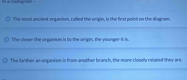 In a cladogram - 
The most ancient organism, called the origin, is the frst point on the diagram. 
The closer the organism is to the origin, the younger it is. 
The farther an organism is from another branch, the more closely related they are.