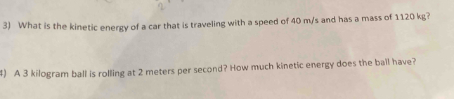 What is the kinetic energy of a car that is traveling with a speed of 40 m/s and has a mass of 1120 kg? 
4) A 3 kilogram ball is rolling at 2 meters per second? How much kinetic energy does the ball have?