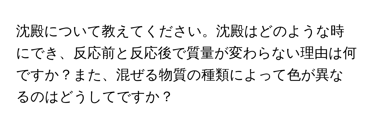 沈殿について教えてください。沈殿はどのような時にでき、反応前と反応後で質量が変わらない理由は何ですか？また、混ぜる物質の種類によって色が異なるのはどうしてですか？