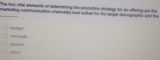 The two vital elements of determining the promotion strategy for an offering are the
_marketing communication channel(s) best suited for the target demographic and the
.
budget
message
product
place