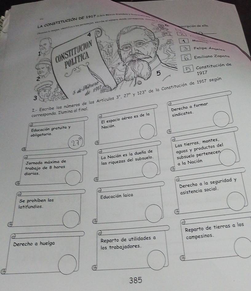 ión de 1917 (loco Ménio épono,
pción de ella.
Maa
Felipe Ángeles
Emiliano Zapata
Constitución de
1917
I- Escribe los números de 1917 según
corresponda. Ilumina al final.
El espacio aéreo es de la Derecho a formar
sindicatos.
Educación gratuita y Nación.
obligatoría .
La Nación es la dueña de Las tierras, montes,
subsuelo pertenecen
Jornada máxima de
las riquezas del subsuelo. aguas y productos del
a la Nación
trabajo de 8 horas
diarias.
Derecho a la seguridad y
asistencia social.
Se prohíben los Educación laica
latifundios.
Reparto de tierras a los
Derecho a huelga Reparto de utilidades a campesinos.
los trabajadores.
385