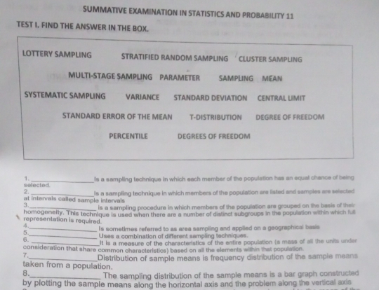 SUMMATIVE EXAMINATION IN STATISTICS AND PROBABILITY 11
TEST I. FIND THE ANSWER IN THE BOX.
LOTTERY SAMPLING STRATIFIED RANDOM SAMPLING ' CLUSTER SAMPLING
MULTI-STAGE SAMPLING PARAMETER SAMPLING MEAN
SYSTEMATIC SAMPLING VARIANCE STANDARD DEVIATION CENTRAL LIMIT
STANDARD ERROR OF THE MEAN T-DISTRIBUTION DEGREE OF FREEDOM
PERCENTILE DEGREES OF FREEDOM
1. _Is a sampling technique in which each member of the population has an equal chance of being
selected.
2.
at intervals called sample intervals Is a sampling technique in which members of the population are listed and samples are selected
3._ is a sampling procedure in which members of the population are grouped on the basis of their
homogenelty. This technique is used when there are a number of distinct subgroups in the population within which ful
representation is required.
_Is sometimes referred to as area sampling and applied on a geographical basis
6._ Uses a combination of different sampling techniques.
_It is a measure of the characteristics of the entire population (a mass of all the units under
consideration that share common characteristics) based on all the elements within that population.
7.
taken from a population. Distribution of sample means is frequency distribution of the sample means
8.
_The sampling distribution of the sample means is a bar graph constructed
by plotting the sample means along the horizontal axis and the problem along the vertical axis