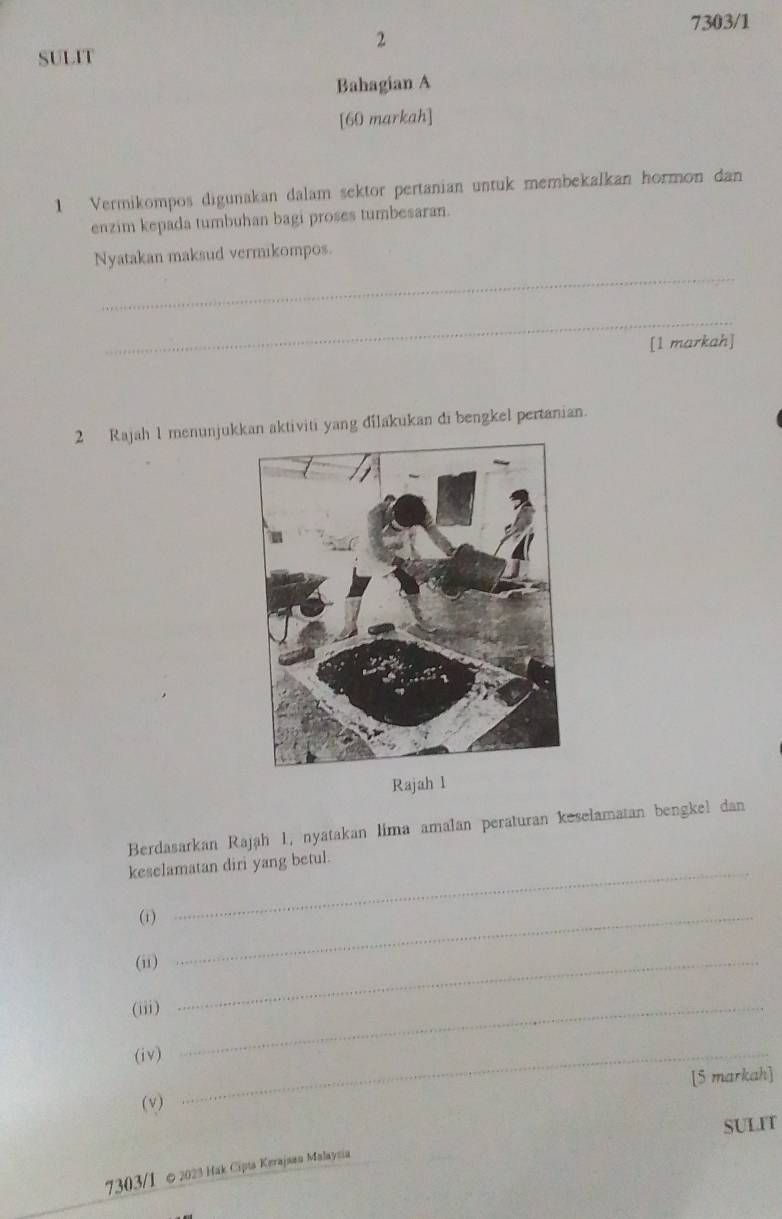 7303/1 
2 
SULIT 
Bahagian A 
[60 markah] 
1 Vermikompos digunakan dalam sektor pertanian untuk membekalkan hormon dan 
enzim kepada tumbuhan bagi proses tumbesaran. 
_ 
Nyatakan maksud vermikompos. 
_ 
[1 markah] 
2 Rajah 1 menunjukkan aktiviti yang dilakukan di bengkel pertanian. 
Rajah 1 
Berdasarkan Rajáh 1, nyatakan lima amalan peraturan keselamatan bengkel dan 
_ 
keselamatan diri yang betul. 
(1)_ 
(i)_ 
(iii)_ 
(iv)_ 
[5 markah] 
(v) 
SULIT 
7303/1 ∞ 2023 Hak Cipta Kerajaan Malaysia