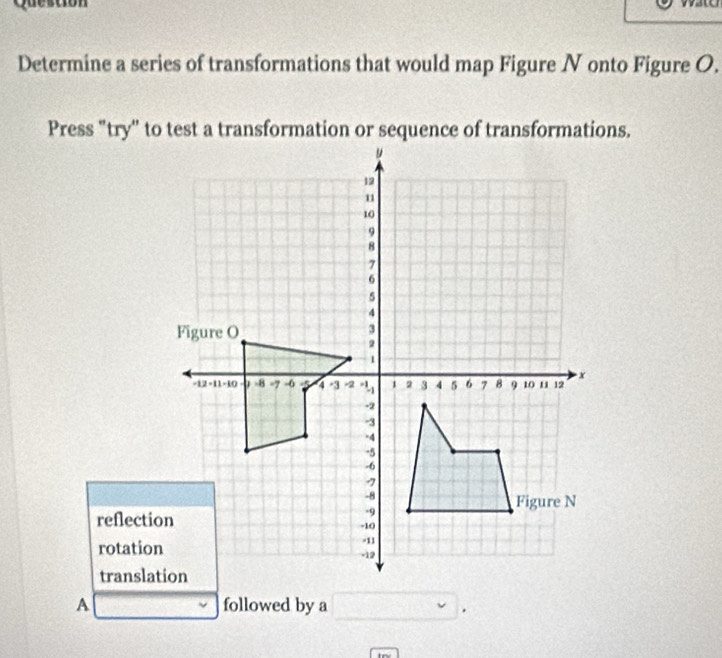 Determine a series of transformations that would map Figure N onto Figure O.
Press "try" to test a transformation or sequence of transformations.
reflection
rotation
A followed by a □ ,