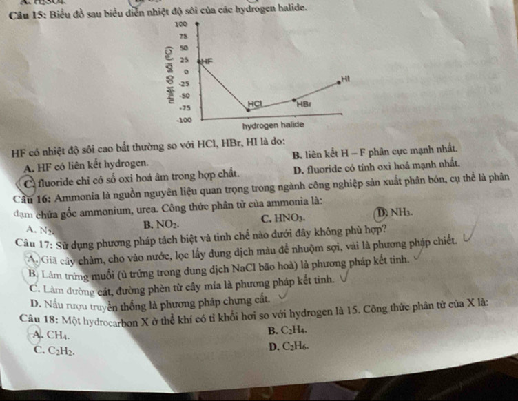 Biểu đồ sau biểu diễn nhiệt độ sôi của các hydrogen halide.
HF có nhiệt độ sôi cao bất thường so với HCl, HBr, HI là do:
A. HF có liên kết hydrogen. B liên kết H - F phân cực mạnh nhất.
C fluoride chỉ có số oxi hoá âm trong hợp chất. D. fluoride có tính oxi hoá mạnh nhất.
Cầu 16: Ammonia là nguồn nguyên liệu quan trọng trong ngành công nghiệp sản xuất phân bón, cụ thể là phân
đạm chứa gốc ammonium, urea. Công thức phân từ của ammonia là:
A. N_2.
B. NO_2. C. HNO₃. D. NH3.
Câu 17: Sử dụng phương pháp tách biệt và tinh chế nào dưới đây không phù hợp?
A. Giã cây chàm, cho vào nước, lọc lấy dung dịch màu để nhuộm sợi, vài là phương pháp chiết.
B. Làm trứng muối (ù trứng trong dung dịch NaCl bão hoà) là phương pháp kết tinh.
C. Làm đường cát, đường phèn từ cây mía là phương pháp kết tinh.
D. Nấu rượu truyền thống là phương pháp chưng cất.
Câu 18: Một hydrocarbon X ở thể khí có tỉ khổi hơi so với hydrogen là 15. Công thức phân tử của X là:
B. C_2H_4.
A. CH₄. C_2H_6.
C. C_2H_2.
D.