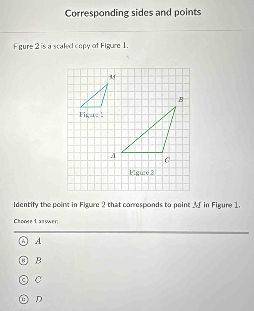 Corresponding sides and points
Figure 2 is a scaled copy of Figure 1.
Figure 2
Identify the point in Figure 2 that corresponds to point M in Figure 1.
Choose 1 answer:
A A
B) B
C
D D