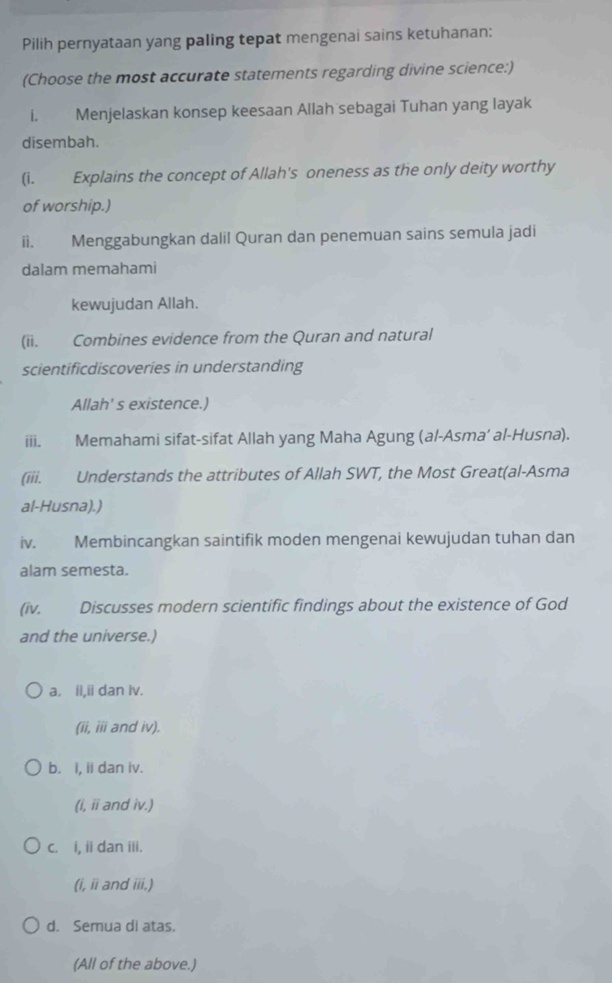 Pilih pernyataan yang paling tepat mengenai sains ketuhanan:
(Choose the most accurate statements regarding divine science:)
i. Menjelaskan konsep keesaan Allah sebagai Tuhan yang layak
disembah.
(i. Explains the concept of Allah's oneness as the only deity worthy
of worship.)
ii. Menggabungkan dalil Quran dan penemuan sains semula jadi
dalam memahami
kewujudan Allah.
(ii. Combines evidence from the Quran and natural
scientificdiscoveries in understanding
Allah' s existence.)
ii. Memahami sifat-sifat Allah yang Maha Agung (al-Asma’ al-Husna).
(iii. Understands the attributes of Allah SWT, the Most Great(al-Asma
al-Husna).)
iv. Membincangkan saintifik moden mengenai kewujudan tuhan dan
alam semesta.
(iv. Discusses modern scientific findings about the existence of God
and the universe.)
a. il,ii dan lv.
(ii, iii and iv).
b. i, ii dan iv.
(i, ii and iv.)
c. i, ii dan iii.
(i, ii and iii.)
d. Semua di atas.
(All of the above.)