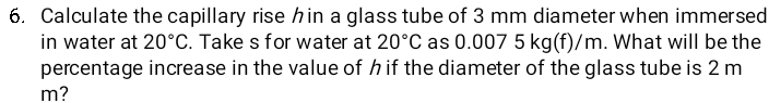 Calculate the capillary rise hin a glass tube of 3 mm diameter when immersed 
in water at 20°C. Take s for water at 20°C as 0 .007 5 kg(f)/m. What will be the 
percentage increase in the value of h if the diameter of the glass tube is 2 m
m?