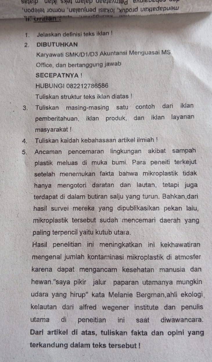 setelβ  de syə welep deetexuey exulebed
‘uodəʃə „οшοu ‘ueļenſuəd !sɐχοι ‘λпрοɹd еॠеdериəω
Gra far''
1. Jelaskan definisi teks iklan !
2. DIBUTUHKAN
Karyawati SMK/D1/D3 Akuntansi Menguasai MS.
Office, dan bertanggung jawab
SECEPATNYA !
HUBUNGI 082212786586
Tuliskan struktur teks iklan diatas !
3. Tuliskan masing-masing satu contoh dari iklan
pemberitahuan, iklan produk, dan iklan layanan
masyarakat !
4. Tuliskan kaidah kebahasaan artikel ilmiah !
5. Ancaman pencemaran lingkungan akibat sampah
plastik meluas di muka bumi. Para peneiti terkejut
setelah menemukan fakta bahwa mikroplastik tidak 
hanya mengotori daratan dan lautan, tetapi juga
terdapat di dalam butiran salju yang turun. Bahkan,dari
hasil survei mereka yang dipublikasikan pekan laiu,
mikroplastik tersebut sudah mencemari daerah yang
paling terpencil yaitu kutub utara.
Hasil penelitian ini meningkatkan ini kekhawatiran
mengenal jumlah kontaminasi mikroplastik di atmosfer
karena dapat mengancam kesehatan manusia dan
hewan."saya pikir jalur paparan utamanya mungkin
udara yang hirup" kata Melanie Bergman,ahli ekologi
kelautan dari alfred wegener institute dan penulis
utama di peneitian ini saat diwawancara.
Dari artikel di atas, tuliskan fakta dan opini yang
terkandung dalam teks tersebut !