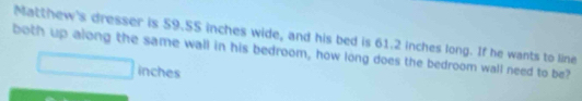 Matthew's dresser is 59.55 inches wide, and his bed is 61.2 inches long. If he wants to line 
both up along the same wall in his bedroom, how long does the bedroom wall need to be?
inches