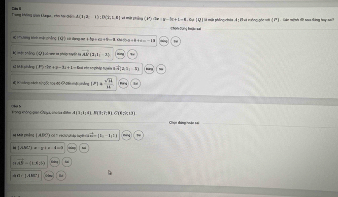 Trong không gian Ozyz , cho hai điểm A(1;2;-1); B(2;1;0) và mặt phẳng (P):2x+y-3z+1=0.col(Q) là mật phẳng chứa A; B và vuông góc với (.P) . Các mệnh đề sau đứng hay sai?
Chọn đúng hoặc sai
a) Phương trình mặt phầng ( Q) có dạng e +by+cz+9=0. Khi đó a+b+c=-10 Đứng
b) Mặt phẳng (Q) có vec sơ pháp tuyến là vector AB(2;1;-3). Sai
c) Mặt phầng P :2x+y-3z+1=0co véc tơ pháp tuyển là vector n(2;1;-3) Dứng Sai
đ) Khoảng cách từ gốc toạ độ O đến mặt phẳng (P) là  sqrt(14)/14  pàng Sai
Câu 6
Trong không gian Oz yz, cho ba điểm A(1;1;4).B(2;7;9). C(0;9;13). 
Chọn đúng hoặc sai
a) Mật phầng ( A. BC ) có 1 vectơ pháp tuyển là vector n=(1;-1;1) Dúng
b) (ABC):x-y+z-4=0 Bảng
c vector AB=(1;6;5) Đúng Sai
d O∈ (ABC) Đông Sai