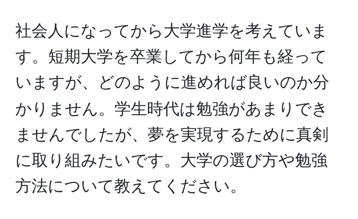 社会人になってから大学進学を考えています。短期大学を卒業してから何年も経っていますが、どのように進めれば良いのか分かりません。学生時代は勉強があまりできませんでしたが、夢を実現するために真剣に取り組みたいです。大学の選び方や勉強方法について教えてください。