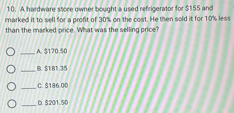 A hardware store owner bought a used refrigerator for $155 and
marked it to sell for a profit of 30% on the cost. He then sold it for 10% less
than the marked price. What was the selling price?
_A. $170.50
_B. $181.35
_C. $186.00
_D. $201.50