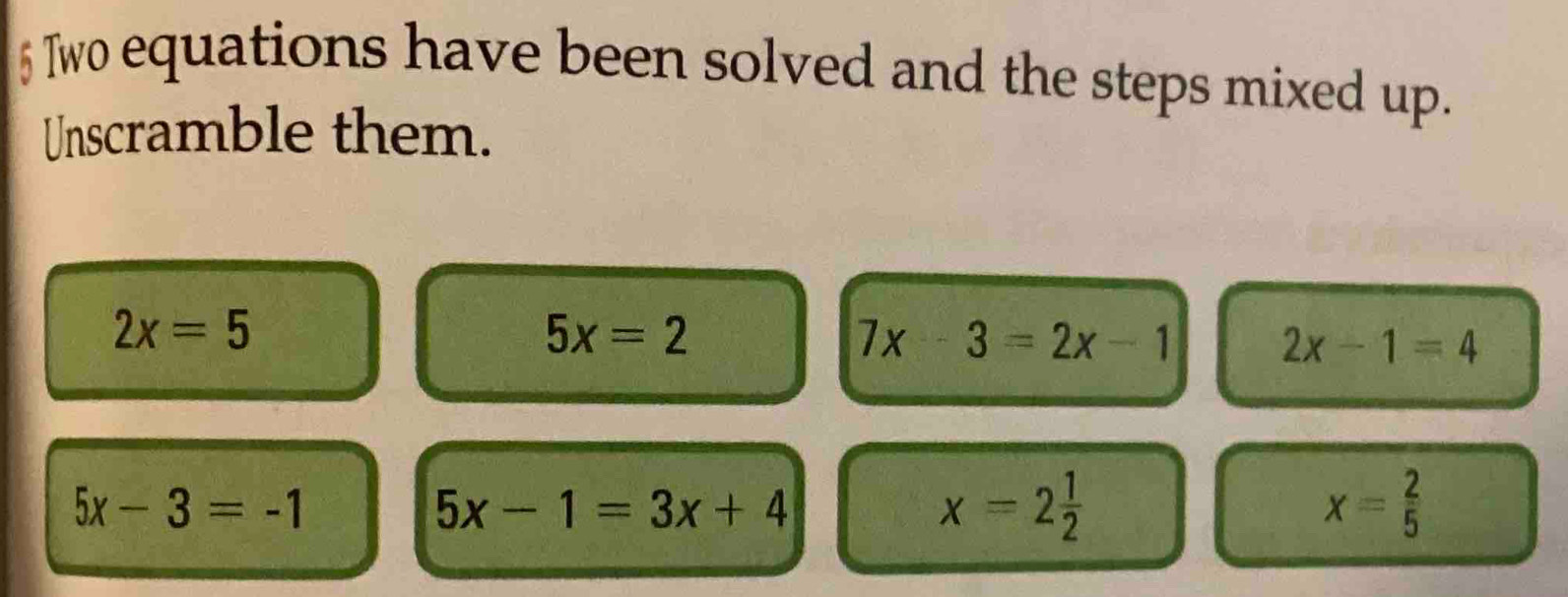 Two equations have been solved and the steps mixed up. 
Unscramble them.
2x=5
5x=2
7x-3=2x-1
2x-1=4
5x-3=-1
5x-1=3x+4
x=2 1/2 
x= 2/5 