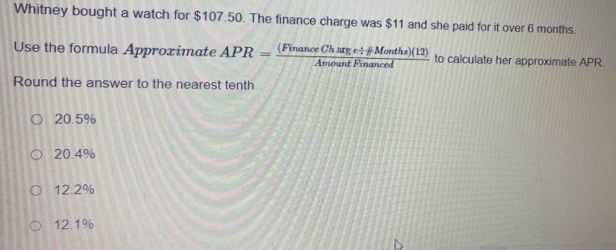 Whitney bought a watch for $107.50. The finance charge was $11 and she paid for it over 6 months.
Use the formula Approximate APR= ((FinanceCharge/ HMonths)(12))/AmountFinanced  to calculate her approximate APR
Round the answer to the nearest tenth.
20.5%
20.4%
12.2%
12.1%