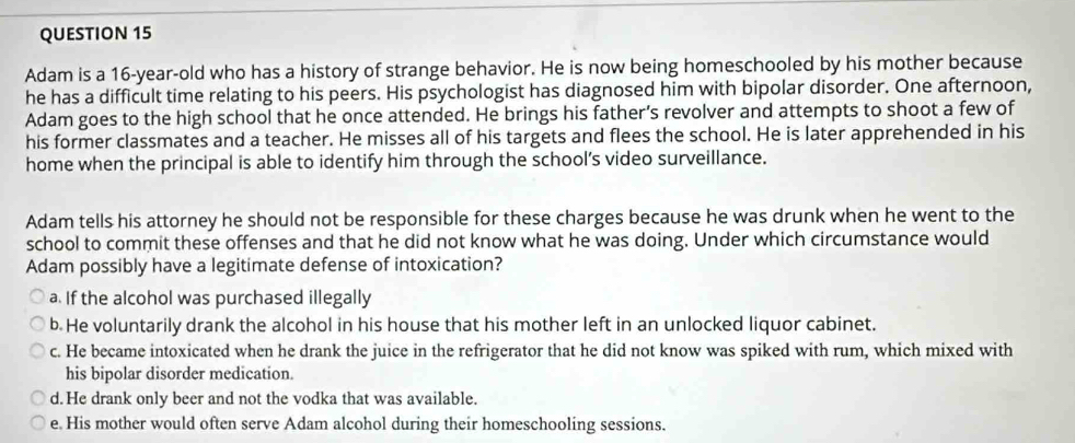 Adam is a 16-year-old who has a history of strange behavior. He is now being homeschooled by his mother because
he has a difficult time relating to his peers. His psychologist has diagnosed him with bipolar disorder. One afternoon,
Adam goes to the high school that he once attended. He brings his father's revolver and attempts to shoot a few of
his former classmates and a teacher. He misses all of his targets and flees the school. He is later apprehended in his
home when the principal is able to identify him through the school’s video surveillance.
Adam tells his attorney he should not be responsible for these charges because he was drunk when he went to the
school to commit these offenses and that he did not know what he was doing. Under which circumstance would
Adam possibly have a legitimate defense of intoxication?
a. If the alcohol was purchased illegally
b He voluntarily drank the alcohol in his house that his mother left in an unlocked liquor cabinet.
c. He became intoxicated when he drank the juice in the refrigerator that he did not know was spiked with rum, which mixed with
his bipolar disorder medication.
d. He drank only beer and not the vodka that was available.
e. His mother would often serve Adam alcohol during their homeschooling sessions.