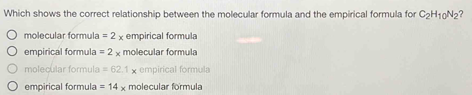 Which shows the correct relationship between the molecular formula and the empirical formula for C_2H_10N_2 ?
molecular formula =2x empirical formula
empirical formula =2* molecular formula
molecular formula =62.1x empirical formula
empirical formula =14* molecular formula