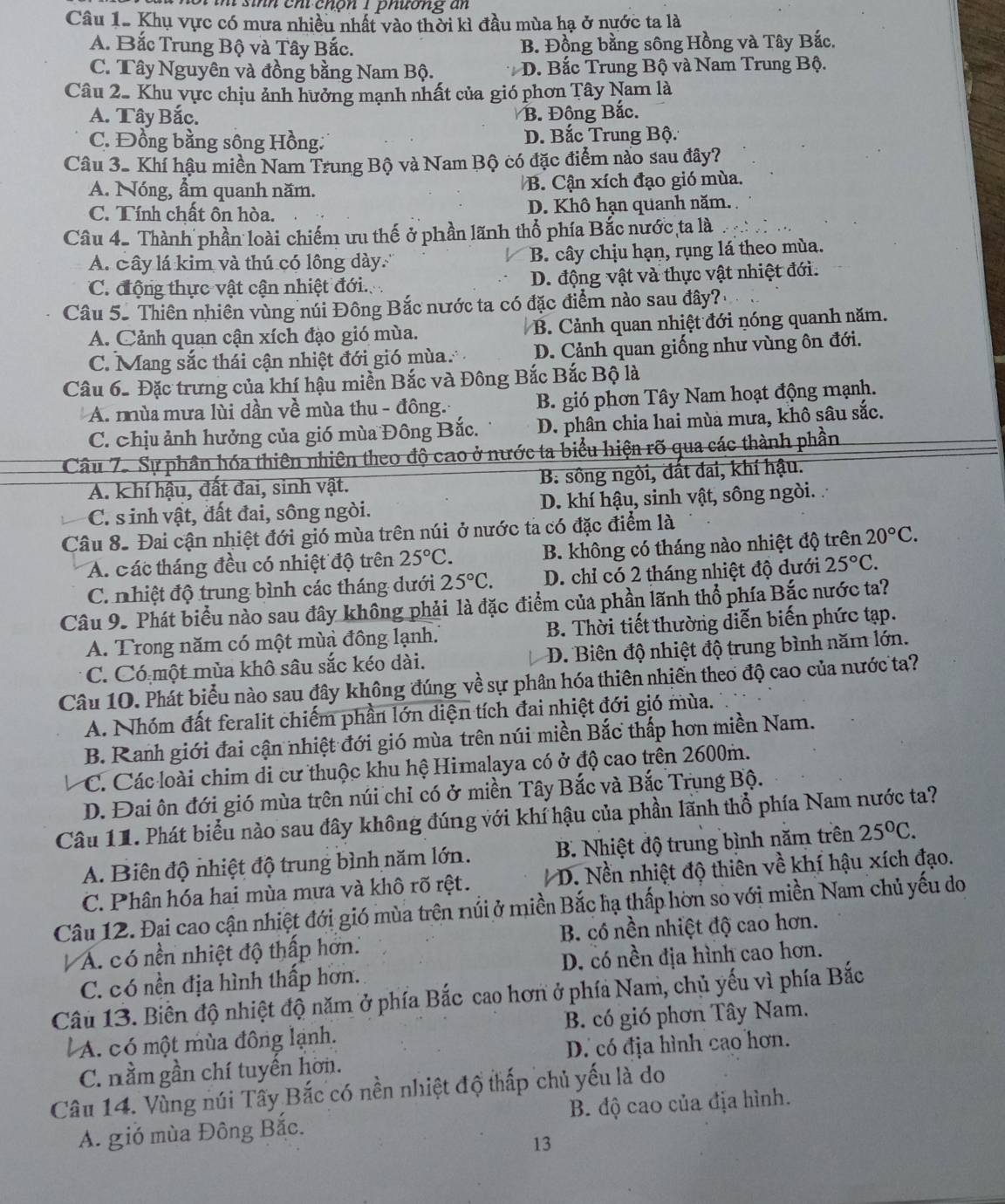 chộn 1 phương an
Câu 1. Khụ vực có mưa nhiều nhất vào thời kì đầu mùa hạ ở nước ta là
A. Bắc Trung Bộ và Tây Bắc. B. Đồng bằng sông Hồng và Tây Bắc.
C. Tây Nguyên và đồng bằng Nam Bộ. * D. Bắc Trung Bộ và Nam Trung Bộ.
Câu 2. Khu vực chịu ảnh hưởng mạnh nhất của gió phơn Tây Nam là
A. Tây Bắc. B. Đông Bắc.
C. Đồng bằng sông Hồng: D. Bắc Trung Bộ:
Câu 3. Khí hậu miền Nam Trung Bộ và Nam Bộ có đặc điểm nào sau đây?
A. Nóng, ẩm quanh năm. B. Cận xích đạo gió mùa.
C. Tính chất ôn hòa. D. Khô hạn quanh năm. .
Câu 4. Thành phần loài chiếm ưu thế ở phần lãnh thổ phía Bắc nước ta là
A. Cây lá kim và thú có lông dày. B. cây chịu hạn, rụng lá theo mùa.
C. động thực vật cận nhiệt đới. D. động vật và thực vật nhiệt đới.
Câu 52 Thiên nhiên vùng núi Đông Bắc nước ta có đặc điểm nào sau đây?
A. Cảnh quan cận xích đạo gió mùa. B. Cảnh quan nhiệt đới nóng quanh năm.
C. Mang sắc thái cận nhiệt đới gió mùa D. Cảnh quan giống như vùng ôn đới.
Câu 6- Đặc trưng của khí hậu miền Bắc và Đông Bắc Bắc Bộ là
A. nùa mưa lùi dần về mùa thu - đông. B. gió phơn Tây Nam hoạt động mạnh.
C. chịu ảnh hưởng của gió mùa Đông Bắc. D. phân chia hai mùa mưa, khô sâu sắc.
Câu 7. Sự phần hóa thiên nhiên theo độ cao ở nước ta biểu hiện rõ qua các thành phần
A. khí hậu, đất đai, sinh vật. B. sông ngòi, đất đai, khí hậu.
C. s inh vật, đất đai, sông ngòi. D. khí hậu, sinh vật, sông ngòi.
Câu 8. Đai cận nhiệt đới gió mùa trên núi ở nước ta có đặc điểm là
A. các tháng đều có nhiệt độ trên 25°C. B. không có tháng nào nhiệt độ trên 20°C.
C nhiệt độ trung bình các tháng dưới 25°C. D. chỉ có 2 tháng nhiệt độ dưới 25°C.
Câu 9. Phát biểu nào sau đây không phải là đặc điểm của phần lãnh thổ phía Bắc nước ta?
A. Trong năm có một mùa đông lạnh. B. Thời tiết thường diễn biến phức tạp.
C. Có một mùa khô sâu sắc kéo dài.  D. Biên độ nhiệt độ trung bình năm lớn.
Câu 10. Phát biểu nào sau đây không đúng về sự phân hóa thiên nhiền theo độ cao của nước ta?
A. Nhóm đất feralit chiếm phần lớn diện tích đai nhiệt đới gió mùa.
B. Ranh giới đai cận nhiệt đới gió mùa trên núi miền Bắc thấp hơn miền Nam.
C. Các loài chim di cư thuộc khu hệ Himalaya có ở độ cao trên 2600m.
D. Đai ôn đới gió mùa trên núi chỉ có ở miền Tây Bắc và Bắc Trụng Bộ.
Câu 11. Phát biểu nào sau đây không đúng với khí hậu của phần lãnh thổ phía Nam nước ta?
A. Biên độ nhiệt độ trung bình năm lớn. B. Nhiệt độ trung bình năm trên 25°C.
C. Phân hóa hai mùa mưa và khô rõ rệt.  D. Nền nhiệt độ thiên về khí hậu xích đạo.
Câu 12. Đại cao cận nhiệt đới gió mùa trên núi ở miền Bắc hạ thấp hờn so với miền Nam chủ yếu do
A. có nền nhiệt độ thấp hơn. B. có nền nhiệt độ cao hơn.
C. có nền địa hình thấp hơn. D. có nền địa hình cao hơn.
Câu 13. Biên độ nhiệt độ năm ở phía Bắc cao hơn ở phía Nam, chủ yếu vì phía Bắc
A. có một mùa đông lạnh. B. có gió phơn Tây Nam.
C. nằm gần chí tuyến hơn. D. có địa hình cao hơn.
Câu 14. Vùng núi Tây Bắc có nền nhiệt độ thấp chủ yếu là do
A. gió mùa Đông Bắc. B. độ cao của địa hình.
13