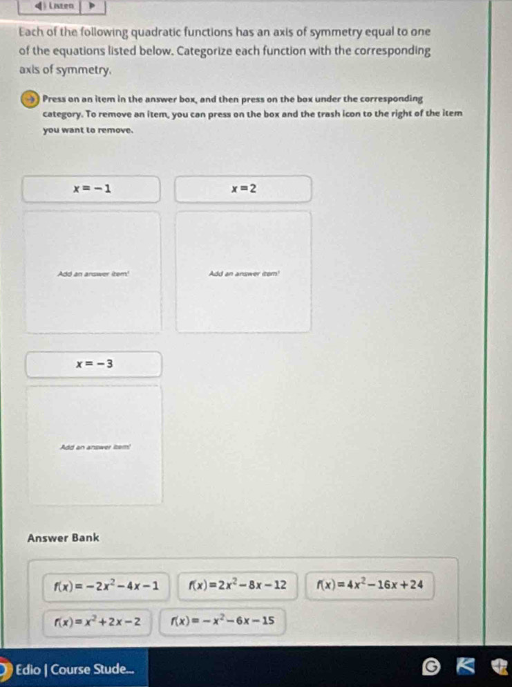 Laten
Each of the following quadratic functions has an axis of symmetry equal to one
of the equations listed below. Categorize each function with the corresponding
axis of symmetry.
Press on an item in the answer box, and then press on the box under the corresponding
category. To remove an item, you can press on the box and the trash icon to the right of the item
you want to remove.
x=-1
x=2
Add an answer iter' dd an answer iter!
x=-3
Add an answer item!
Answer Bank
f(x)=-2x^2-4x-1 f(x)=2x^2-8x-12 f(x)=4x^2-16x+24
r(x)=x^2+2x-2 f(x)=-x^2-6x-15
Edio | Course Stude...