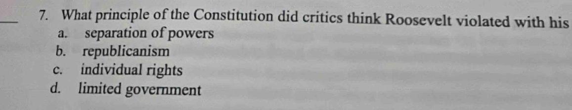 What principle of the Constitution did critics think Roosevelt violated with his
a. separation of powers
b. republicanism
c. individual rights
d. limited government