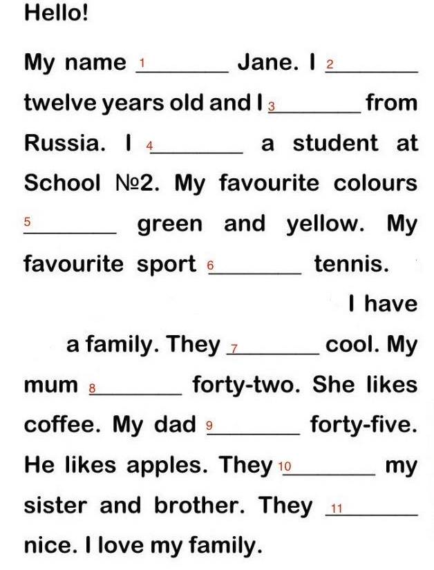 Hello! 
My name_ Jane. I 2_ 
twelve years old and I ⊥_ from 
Russia. I 4_ a student at 
School №2. My favourite colours 
5 
_green and yellow. My 
favourite sport _tennis. 
I have 
a family. They 7_ cool. My 
mum 8_ forty-two. She likes 
coffee. My dad_ forty-five. 
He likes apples. They⊥_ my 
sister and brother. They ___ 
nice. I love my family.